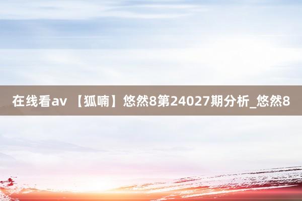 在线看av 【狐喃】悠然8第24027期分析_悠然8