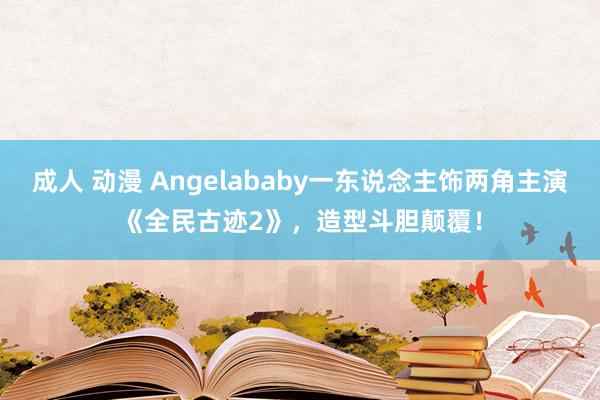 成人 动漫 Angelababy一东说念主饰两角主演《全民古迹2》，造型斗胆颠覆！