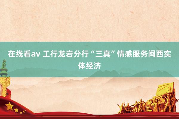 在线看av 工行龙岩分行“三真”情感服务闽西实体经济