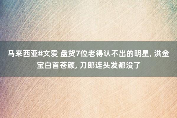 马来西亚#文爱 盘货7位老得认不出的明星， 洪金宝白首苍颜， 刀郎连头发都没了