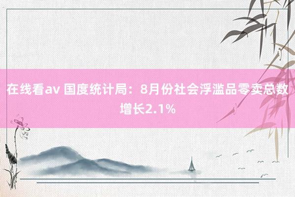 在线看av 国度统计局：8月份社会浮滥品零卖总数增长2.1%