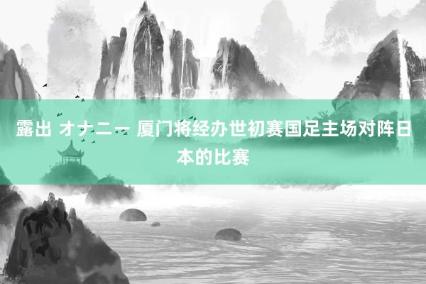 露出 オナニー 厦门将经办世初赛国足主场对阵日本的比赛