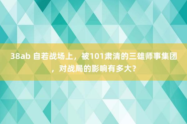 38ab 自若战场上，被101肃清的三雄师事集团，对战局的影响有多大？