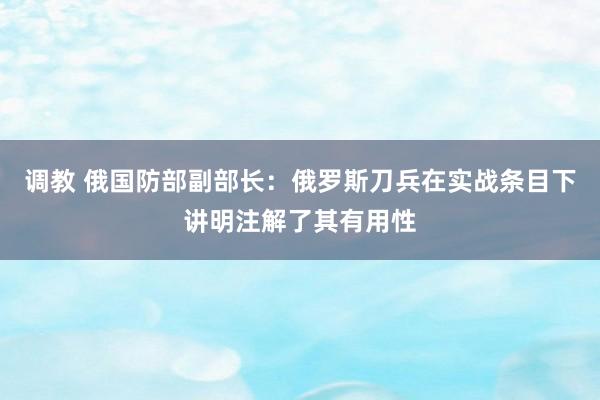 调教 俄国防部副部长：俄罗斯刀兵在实战条目下讲明注解了其有用性