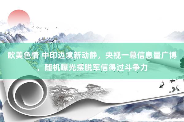 欧美色情 中印边境新动静，央视一幕信息量广博，随机曝光摆脱军信得过斗争力