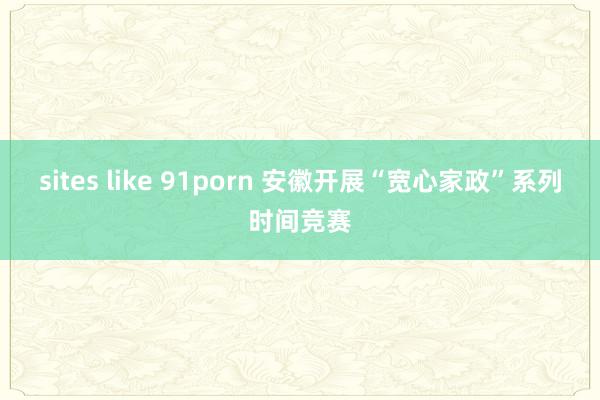 sites like 91porn 安徽开展“宽心家政”系列时间竞赛