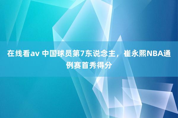 在线看av 中国球员第7东说念主，崔永熙NBA通例赛首秀得分