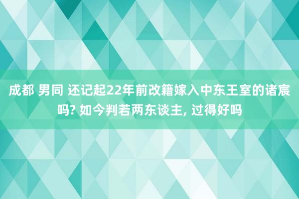 成都 男同 还记起22年前改籍嫁入中东王室的诸宸吗? 如今判若两东谈主， 过得好吗