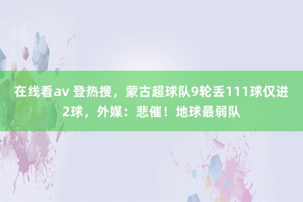 在线看av 登热搜，蒙古超球队9轮丢111球仅进2球，外媒：悲催！地球最弱队