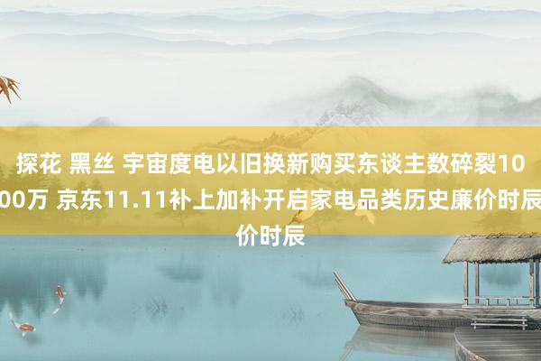 探花 黑丝 宇宙度电以旧换新购买东谈主数碎裂1000万 京东11.11补上加补开启家电品类历史廉价时辰