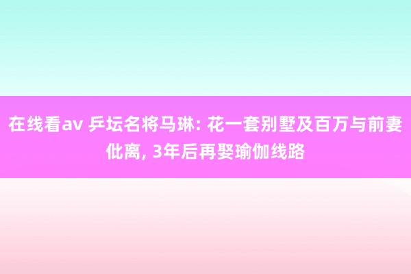 在线看av 乒坛名将马琳: 花一套别墅及百万与前妻仳离， 3年后再娶瑜伽线路