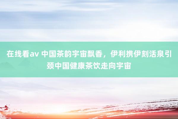 在线看av 中国茶韵宇宙飘香，伊利携伊刻活泉引颈中国健康茶饮走向宇宙