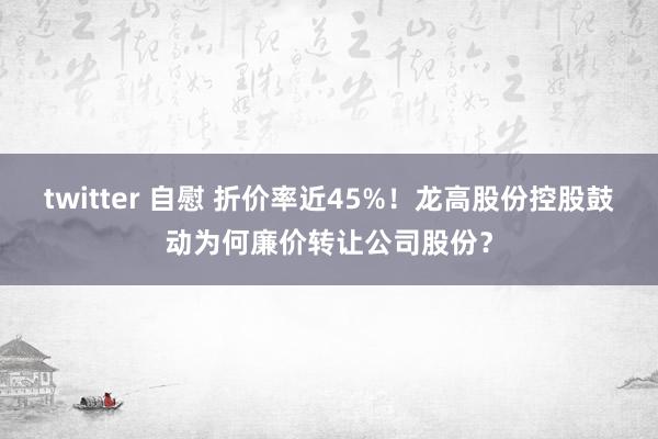 twitter 自慰 折价率近45%！龙高股份控股鼓动为何廉价转让公司股份？