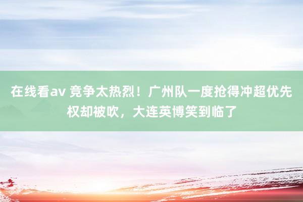 在线看av 竞争太热烈！广州队一度抢得冲超优先权却被吹，大连英博笑到临了