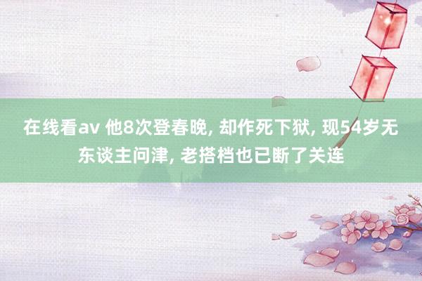 在线看av 他8次登春晚， 却作死下狱， 现54岁无东谈主问津， 老搭档也已断了关连