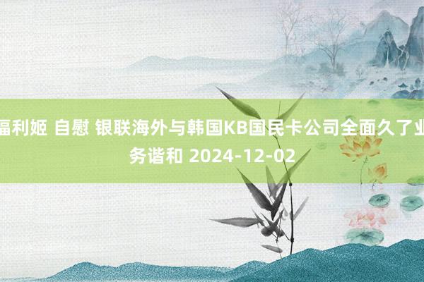 福利姬 自慰 银联海外与韩国KB国民卡公司全面久了业务谐和 2024-12-02