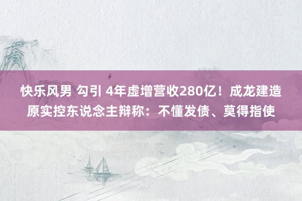 快乐风男 勾引 4年虚增营收280亿！成龙建造原实控东说念主辩称：不懂发债、莫得指使