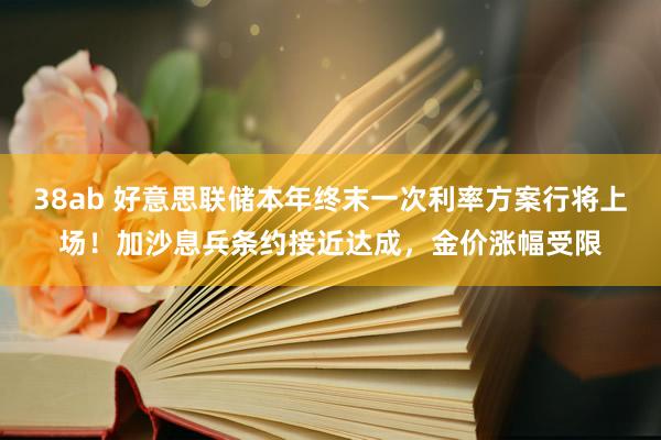 38ab 好意思联储本年终末一次利率方案行将上场！加沙息兵条约接近达成，金价涨幅受限