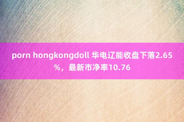 porn hongkongdoll 华电辽能收盘下落2.65%，最新市净率10.76