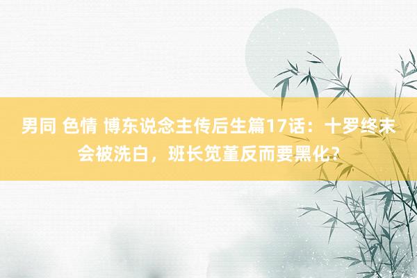 男同 色情 博东说念主传后生篇17话：十罗终末会被洗白，班长笕堇反而要黑化？