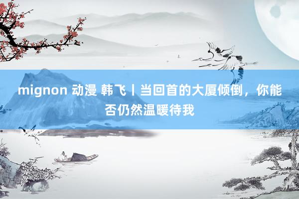 mignon 动漫 韩飞丨当回首的大厦倾倒，你能否仍然温暖待我