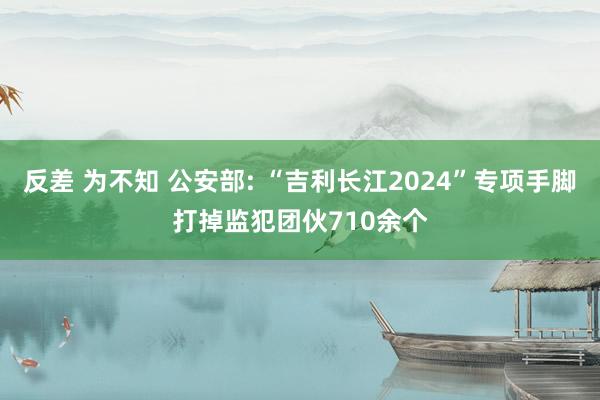 反差 为不知 公安部: “吉利长江2024”专项手脚打掉监犯团伙710余个