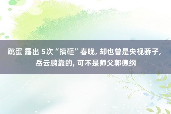 跳蛋 露出 5次“搞砸”春晚， 却也曾是央视骄子， 岳云鹏靠的， 可不是师父郭德纲