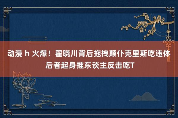 动漫 h 火爆！翟晓川背后拖拽颠仆克里斯吃违体 后者起身推东谈主反击吃T