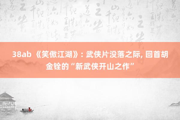 38ab 《笑傲江湖》: 武侠片没落之际， 回首胡金铨的“新武侠开山之作”