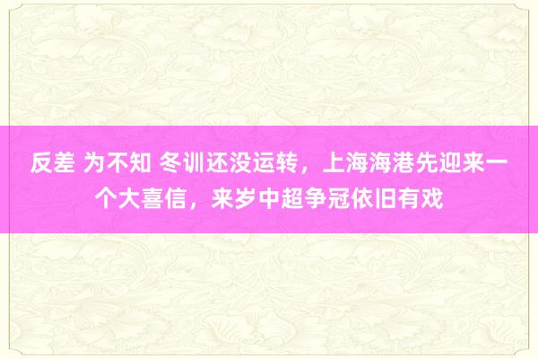 反差 为不知 冬训还没运转，上海海港先迎来一个大喜信，来岁中超争冠依旧有戏