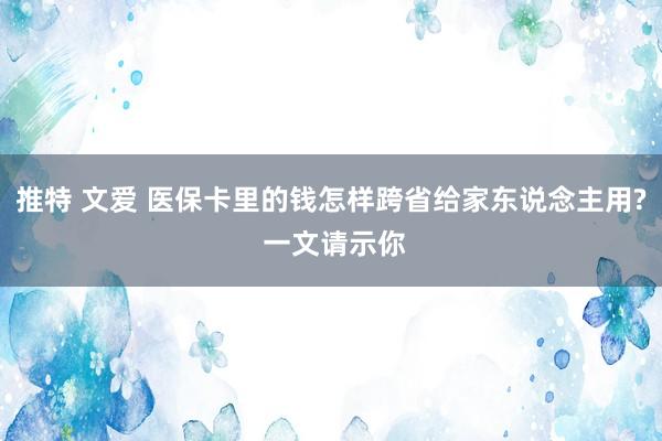 推特 文爱 医保卡里的钱怎样跨省给家东说念主用? 一文请示你