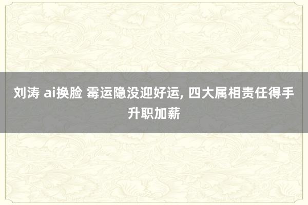 刘涛 ai换脸 霉运隐没迎好运， 四大属相责任得手升职加薪