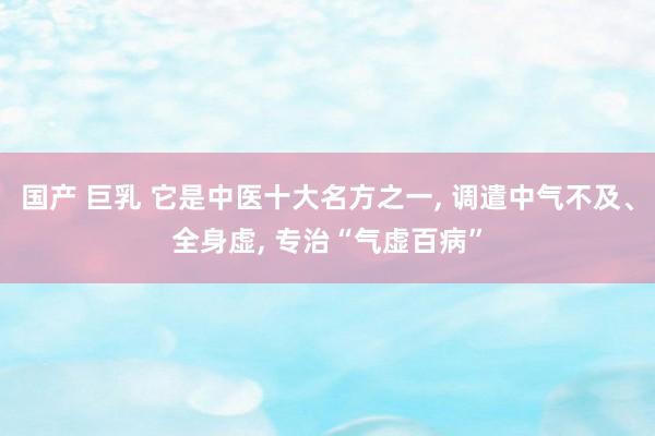 国产 巨乳 它是中医十大名方之一， 调遣中气不及、全身虚， 专治“气虚百病”