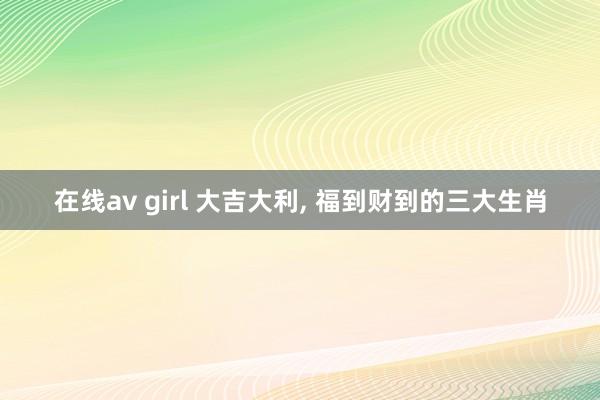 在线av girl 大吉大利， 福到财到的三大生肖