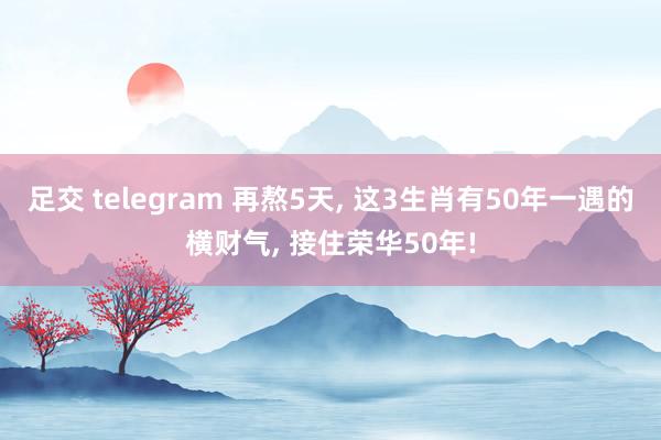 足交 telegram 再熬5天， 这3生肖有50年一遇的横财气， 接住荣华50年!