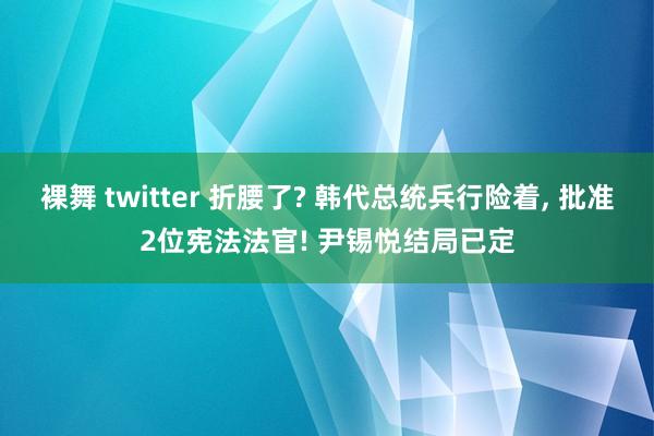 裸舞 twitter 折腰了? 韩代总统兵行险着， 批准2位宪法法官! 尹锡悦结局已定