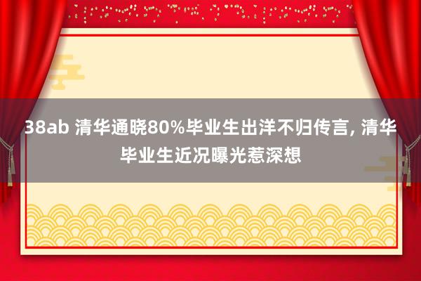 38ab 清华通晓80%毕业生出洋不归传言， 清华毕业生近况曝光惹深想