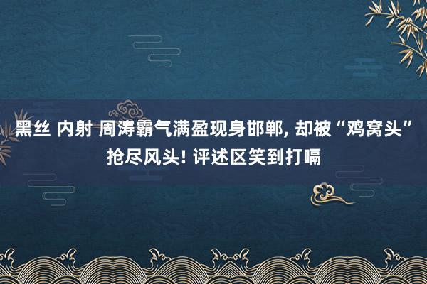 黑丝 内射 周涛霸气满盈现身邯郸， 却被“鸡窝头”抢尽风头! 评述区笑到打嗝