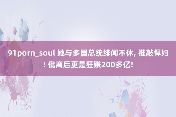 91porn_soul 她与多国总统绯闻不休， 推敲悍妇! 仳离后更是狂赚200多亿!