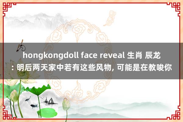 hongkongdoll face reveal 生肖 辰龙: 明后两天家中若有这些风物， 可能是在教唆你