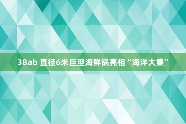 38ab 直径6米巨型海鲜锅亮相“海洋大集”