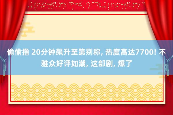 偷偷撸 20分钟飙升至第别称， 热度高达7700! 不雅众好评如潮， 这部剧， 爆了