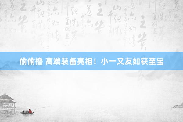 偷偷撸 高端装备亮相！小一又友如获至宝