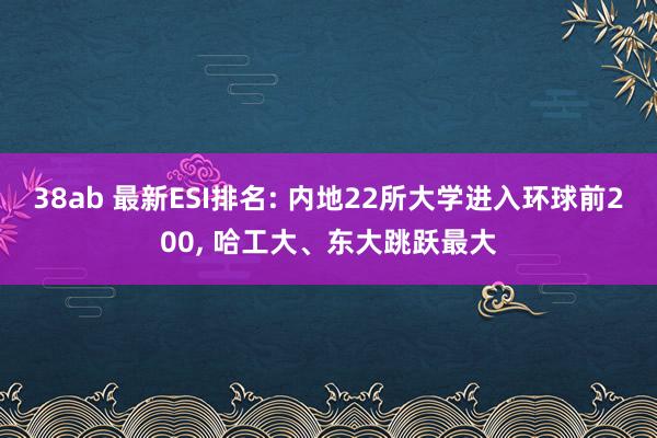 38ab 最新ESI排名: 内地22所大学进入环球前200， 哈工大、东大跳跃最大