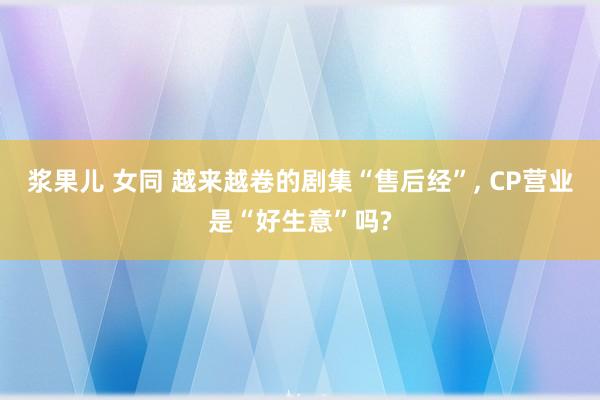 浆果儿 女同 越来越卷的剧集“售后经”， CP营业是“好生意”吗?