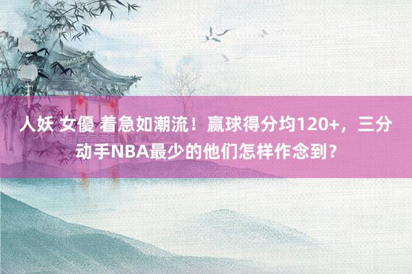 人妖 女優 着急如潮流！赢球得分均120+，三分动手NBA最少的他们怎样作念到？