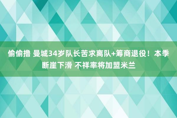 偷偷撸 曼城34岁队长苦求离队+筹商退役！本季断崖下滑 不祥率将加盟米兰