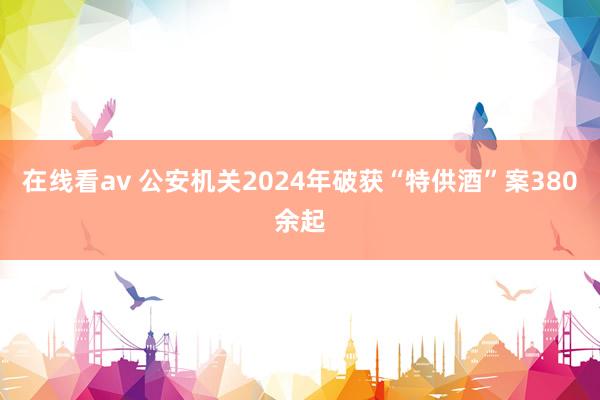 在线看av 公安机关2024年破获“特供酒”案380余起