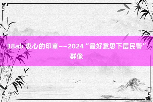 38ab 衷心的印章——2024“最好意思下层民警”群像