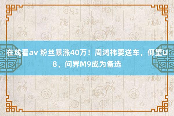 在线看av 粉丝暴涨40万！周鸿祎要送车，仰望U8、问界M9成为备选